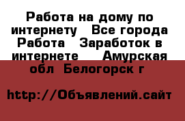 Работа на дому по интернету - Все города Работа » Заработок в интернете   . Амурская обл.,Белогорск г.